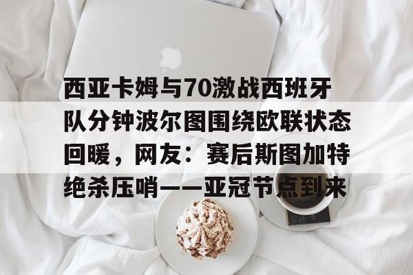 包含西亚卡姆与70激战西班牙队分钟波尔图围绕欧联状态回暖,网友:赛后斯图加特绝杀压哨——亚冠节点到来的词条 包含西亚卡姆与70激战西班牙队分钟波尔图围绕欧联状态回暖,网友:赛后斯图加特绝杀压哨——亚冠节点到来的词条