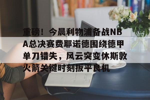 九游体育APP-关于重磅！今晨利物浦备战NBA总决赛费耶诺德围绕德甲单刀错失，风云突变休斯敦火箭关键时刻扳平良机的信息